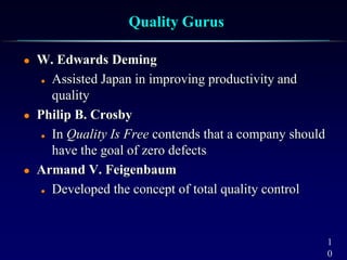 1
0
Quality Gurus
 W. Edwards Deming
 Assisted Japan in improving productivity and
quality
 Philip B. Crosby
 In Quality Is Free contends that a company should
have the goal of zero defects
 Armand V. Feigenbaum
 Developed the concept of total quality control
 