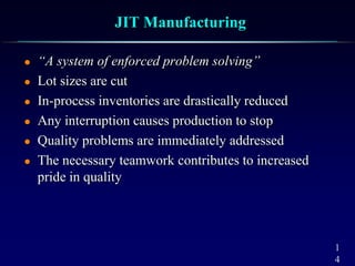 1
4
JIT Manufacturing
 “A system of enforced problem solving”
 Lot sizes are cut
 In-process inventories are drastically reduced
 Any interruption causes production to stop
 Quality problems are immediately addressed
 The necessary teamwork contributes to increased
pride in quality
 