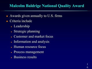 1
6
Malcolm Baldrige National Quality Award
 Awards given annually to U.S. firms
 Criteria include
 Leadership
 Strategic planning
 Customer and market focus
 Information and analysis
 Human resource focus
 Process management
 Business results
 