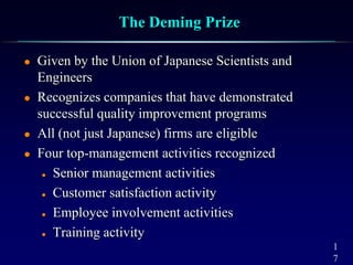 1
7
The Deming Prize
 Given by the Union of Japanese Scientists and
Engineers
 Recognizes companies that have demonstrated
successful quality improvement programs
 All (not just Japanese) firms are eligible
 Four top-management activities recognized
 Senior management activities
 Customer satisfaction activity
 Employee involvement activities
 Training activity
 