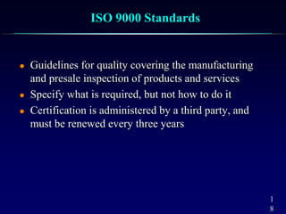 1
8
ISO 9000 Standards
 Guidelines for quality covering the manufacturing
and presale inspection of products and services
 Specify what is required, but not how to do it
 Certification is administered by a third party, and
must be renewed every three years
 