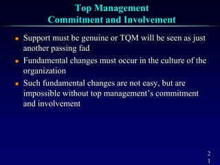 2
1
Top Management
Commitment and Involvement
 Support must be genuine or TQM will be seen as just
another passing fad
 Fundamental changes must occur in the culture of the
organization
 Such fundamental changes are not easy, but are
impossible without top management’s commitment
and involvement
 