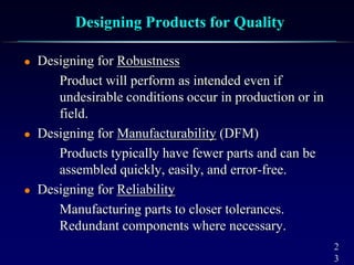 2
3
Designing Products for Quality
 Designing for Robustness
Product will perform as intended even if
undesirable conditions occur in production or in
field.
 Designing for Manufacturability (DFM)
Products typically have fewer parts and can be
assembled quickly, easily, and error-free.
 Designing for Reliability
Manufacturing parts to closer tolerances.
Redundant components where necessary.
 