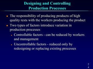 2
4
Designing and Controlling
Production Processes
 The responsibility of producing products of high
quality rests with the workers producing the product
 Two types of factors introduce variation in
production processes
 Controllable factors - can be reduced by workers
and management
 Uncontrollable factors - reduced only by
redesigning or replacing existing processes
 