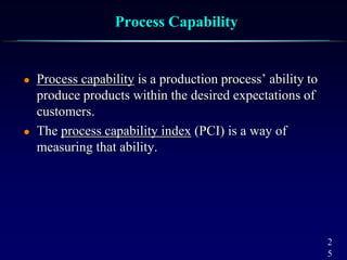 2
5
Process Capability
 Process capability is a production process’ ability to
produce products within the desired expectations of
customers.
 The process capability index (PCI) is a way of
measuring that ability.
 