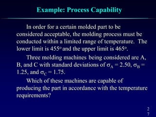 2
7
Example: Process Capability
In order for a certain molded part to be
considered acceptable, the molding process must be
conducted within a limited range of temperature. The
lower limit is 455o and the upper limit is 465o.
Three molding machines being considered are A,
B, and C with standard deviations of A = 2.50, B =
1.25, and C = 1.75.
Which of these machines are capable of
producing the part in accordance with the temperature
requirements?
 