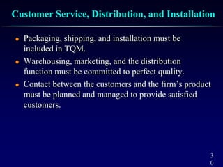 3
0
Customer Service, Distribution, and Installation
 Packaging, shipping, and installation must be
included in TQM.
 Warehousing, marketing, and the distribution
function must be committed to perfect quality.
 Contact between the customers and the firm’s product
must be planned and managed to provide satisfied
customers.
 