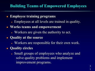 3
1
Building Teams of Empowered Employees
 Employee training programs
 Employees at all levels are trained in quality.
 Works teams and empowerment
 Workers are given the authority to act.
 Quality at the source
 Workers are responsible for their own work.
 Quality circles
 Small groups of employees who analyze and
solve quality problems and implement
improvement programs.
 