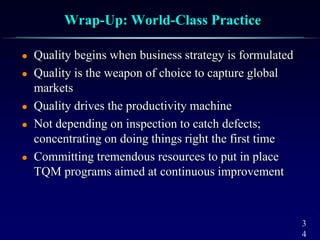 3
4
Wrap-Up: World-Class Practice
 Quality begins when business strategy is formulated
 Quality is the weapon of choice to capture global
markets
 Quality drives the productivity machine
 Not depending on inspection to catch defects;
concentrating on doing things right the first time
 Committing tremendous resources to put in place
TQM programs aimed at continuous improvement
 