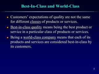 5
Best-In-Class and World-Class
 Customers’ expectations of quality are not the same
for different classes of products or services.
 Best-in-class quality means being the best product or
service in a particular class of products or services.
 Being a world-class company means that each of its
products and services are considered best-in-class by
its customers.
 