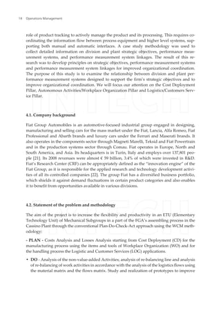 role of product tracking to actively manage the product and its processing. This requires co‐
ordinating the information flow between process equipment and higher level systems, sup‐
porting both manual and automatic interfaces. A case study methodology was used to
collect detailed information on division and plant strategic objectives, performance meas‐
urement systems, and performance measurement system linkages. The result of this re‐
search was to develop principles on strategic objectives, performance measurement systems
and performance measurement system linkages for improved organizational coordination.
The purpose of this study is to examine the relationship between division and plant per‐
formance measurement systems designed to support the firm’s strategic objectives and to
improve organizational coordination. We will focus our attention on the Cost Deployment
Pillar, Autonomous Activities/Workplace Organization Pillar and Logistics/Customers Serv‐
ice Pillar.
4.1. Company background
Fiat Group Automobiles is an automotive-focused industrial group engaged in designing,
manufacturing and selling cars for the mass market under the Fiat, Lancia, Alfa Romeo, Fiat
Professional and Abarth brands and luxury cars under the Ferrari and Maserati brands. It
also operates in the components sector through Magneti Marelli, Teksid and Fiat Powertrain
and in the production systems sector through Comau. Fiat operates in Europe, North and
South America, and Asia. Its headquarters is in Turin, Italy and employs over 137,801 peo‐
ple [21]. Its 2008 revenues were almost € 59 billion, 3.4% of which were invested in R&D.
Fiat’s Research Center (CRF) can be appropriately defined as the “innovation engine” of the
Fiat Group, as it is responsible for the applied research and technology development activi‐
ties of all its controlled companies [22]. The group Fiat has a diversified business portfolio,
which shields it against demand fluctuations in certain product categories and also enables
it to benefit from opportunities available in various divisions.
4.2. Statement of the problem and methodology
The aim of the project is to increase the flexibility and productivity in an ETU (Elementary
Technology Unit) of Mechanical Subgroups in a part of the FGA’s assembling process in the
Cassino Plant through the conventional Plan-Do-Check-Act approach using the WCM meth‐
odology:
- PLAN - Costs Analysis and Losses Analysis starting from Cost Deployment (CD) for the
manufacturing process using the items and tools of Workplace Organization (WO) and for
the handling process the Logistic and Customer Services (LOG) applications.
• DO - Analysis of the non-value-added Activities; analysis of re-balancing line and analysis
of re-balancing of work activities in accordance with the analysis of the logistics flows using
the material matrix and the flows matrix. Study and realization of prototypes to improve
Operations Management14
 
