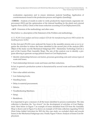 workstation ergonomics and to ensure minimum material handling; Application of
countermeasures found in the production process and logistics (handling).
- CHECK – Analysis of results in order to verify productivity improvement, ergonomic im‐
provement (WO) and the optimization of the internal handling (in the plant) and external
logistics flows (LOG). Check of the losses reduction according to Cost Deployment (CD).
- ACT - Extension of the methodology and other cases.
Here below is a description of the Statement of the Problem and methodology.
4.2.1. PLAN: Costs analysis and losses analysis (CD) for the manufacturing process (WO) and for the
handling process (LOG)
In this first part (PLAN) were analyzed the losses in the assembly process area so as to or‐
ganize the activities to reduce the losses identified in the second part of the analysis (DO).
Object of the study was the Mechanical Subgroups ETU - Elementary Technology Unit (in a
part of the Cassino Plant Assembly Shop). The aim of this analysis was to identify a pro‐
gram allowing to generate savings policies based on Cost Deployment:
• Identify relationships between cost factors, processes generating costs and various types of
waste and losses;
• Find relationships between waste and losses and their reductions.
In fact, in general a production system is characterized by several waste and losses (MUDA),
such as:
• Non-value-added activities;
• Low balancing levels;
• Handling losses;
• Delay in material procurement;
• Defects;
• Troubleshooting Machines;
• Setup;
• Breakdown.
It is important to give a measure of all the losses identified in process examination. The data
collection is therefore the “key element” for the development of activities of Cost Deploy‐
ment. Here below in Figure 7 an example of losses identified from CD from the Assembly
Shop is shown and in Figure 8 is shown an example of CD data collection regarding NVAA
(Non-Value-Added Activities) for WO (for this case study we excluded check and rework
losses) in the Mechanical Subgroups area. Finally Figure 9 shows Analysis of losses Cost De‐
ployment.
Improving Operations Performance with World Class Manufacturing Technique: A Case in Automotive Industry
http://dx.doi.org/10.5772/54450
15
 