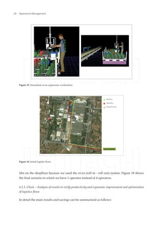 lifts on the shopfloor because we used the ro-ro (roll in - roll out) system. Figure 18 shows
the final scenario in which we have 1 operator instead of 4 operators.
4.2.3. Check – Analysis of results to verify productivity and ergonomic improvement and optimization
of logistics flows
In detail the main results and savings can be summarized as follows:
Figure 15. Simulation of an ergonomic workstation
Figure 16. Initial logistic flows
Operations Management24
 