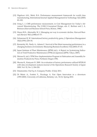 [13] Digalwar A.K., Metri, B.A. Performance measurement framework for world class
manufacturing, International Journal Applied Management & Technology 3(2) (2005)
83–102.
[14] Utzig L. J. CMS performance measurement, in Cost Management for Today’s Ad‐
vanced Manufacturing: The CAM-I Conceptual Design, eds. C. Berliner and J. A.
Brimson (Harvard Business School Press, Boston, 1988).
[15] Hayes R.H., Abernathy W. J. Managing our way to economic decline, Harvard Busi‐
ness Review 58(1) (1980) 67–77.
[16] Schmenner R. W. International factory productivity gains, J. Operations Management
10(2) (1991) 229–54.
[17] Kennerley M., Neely A., Adams C. Survival of the fittest measuring performance in a
changing business environment, Measuring Business Excellence 7(4) (2003) 37–43.
[18] Japan Institute of Plant Maintenance (JIPM) (ed.): A Report on Systemizing Indica‐
tors of Total Productive Maintenance (TPM) (in Japanese) (JIPM, Tokyo, 2007).
[19] Shirose K. (ed.): TPM New Implementation Program in Fabrication and Assembly In‐
dustries Productivity Press, Portland, Oregon 1996.
[20] Murata K., Katayam H. 2009. An evaluation of factory performance utilized KPI/KAI
with data envelopment analysis Journal of the Operations Research Society of Japan
2009, Vol. 52, No. 2, 204-220.
[21] Datamonitor. Fiat S.p.A. Company Profile. 12 July 2011.
[22] Di Minin A., Frattini F., Piccaluga A. Fiat: Open Innovation in a downturn
(1993-2003). University of California, Berkeley vol., 52 (3). Spring 2010.
Operations Management30
 