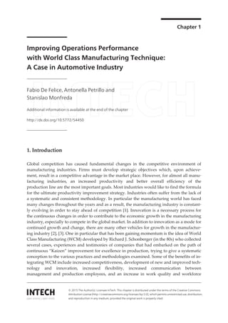 Chapter 1
Improving Operations Performance
with World Class Manufacturing Technique:
A Case in Automotive Industry
Fabio De Felice, Antonella Petrillo and
Stanislao Monfreda
Additional information is available at the end of the chapter
http://dx.doi.org/10.5772/54450
1. Introduction
Global competition has caused fundamental changes in the competitive environment of
manufacturing industries. Firms must develop strategic objectives which, upon achieve‐
ment, result in a competitive advantage in the market place. However, for almost all manu‐
facturing industries, an increased productivity and better overall efficiency of the
production line are the most important goals. Most industries would like to find the formula
for the ultimate productivity improvement strategy. Industries often suffer from the lack of
a systematic and consistent methodology. In particular the manufacturing world has faced
many changes throughout the years and as a result, the manufacturing industry is constant‐
ly evolving in order to stay ahead of competition [1]. Innovation is a necessary process for
the continuous changes in order to contribute to the economic growth in the manufacturing
industry, especially to compete in the global market. In addition to innovation as a mode for
continued growth and change, there are many other vehicles for growth in the manufactur‐
ing industry [2], [3]. One in particular that has been gaining momentum is the idea of World
Class Manufacturing (WCM) developed by Richard J. Schonberger (in the 80s) who collected
several cases, experiences and testimonies of companies that had embarked on the path of
continuous “Kaizen” improvement for excellence in production, trying to give a systematic
conception to the various practices and methodologies examined. Some of the benefits of in‐
tegrating WCM include increased competitiveness, development of new and improved tech‐
nology and innovation, increased flexibility, increased communication between
management and production employees, and an increase in work quality and workforce
© 2015 The Author(s). Licensee InTech. This chapter is distributed under the terms of the Creative Commons
Attribution License (http://creativecommons.org/licenses/by/3.0), which permits unrestricted use, distribution,
and reproduction in any medium, provided the original work is properly cited.
 