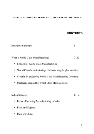 “WORLD CLASS MANUFACTURING AND ITS IMPLEMENTATION IN INDIA”
CONTENTS
Executive Summary 6
What is World Class Manufacturing? 7- 12
 Concept of World Class Manufacturing
 World Class Manufacturing- Understanding Implementation.
 Criteria for projecting World Class Manufacturing Company.
 Strategies adopted by World Class Manufacturers.
Indian Scenario 13- 21
 Factors Favouring Manufacturing in India.
 Facts and Figures.
 India v/s China.
1
 