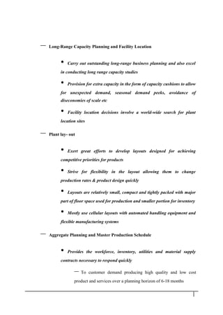 – Long-Range Capacity Planning and Facility Location
• Carry out outstanding long-range business planning and also excel
in conducting long range capacity studies
• Provision for extra capacity in the form of capacity cushions to allow
for unexpected demand, seasonal demand peeks, avoidance of
diseconomies of scale etc
• Facility location decisions involve a world-wide search for plant
location sites
– Plant lay- out
• Exert great efforts to develop layouts designed for achieving
competitive priorities for products
• Strive for flexibility in the layout allowing them to change
production rates & product design quickly
• Layouts are relatively small, compact and tightly packed with major
part of floor space used for production and smaller portion for inventory
• Mostly use cellular layouts with automated handling equipment and
flexible manufacturing systems
– Aggregate Planning and Master Production Schedule
• Provides the workforce, inventory, utilities and material supply
contracts necessary to respond quickly
– To customer demand producing high quality and low cost
product and services over a planning horizon of 6-18 months
1 0
 