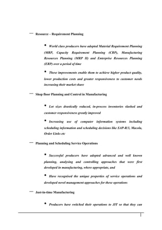 – Resource – Requirement Planning
• World class producers have adopted Material Requirement Planning
(MRP, Capacity Requirement Planning (CRP), Manufacturing
Resources Planning (MRP II) and Enterprise Resources Planning
(ERP) over a period of time
• These improvements enable them to achieve higher product quality,
lower production costs and greater responsiveness to customer needs
increasing their market share
– Shop floor Planning and Control in Manufacturing
• Lot sizes drastically reduced, in-process inventories slashed and
customer responsiveness greatly improved
• Increasing use of computer information systems including
scheduling information and scheduling decisions like SAP-R/3, Macola,
Order Links etc
– Planning and Scheduling Service Operations
• Successful producers have adopted advanced and well known
planning, analysing and controlling approaches that were first
developed in manufacturing, where appropriate, and
• Have recognised the unique properties of service operations and
developed novel management approaches for these operations
– Just-in-time Manufacturing
• Producers have switched their operations to JIT so that they can
1 2
 