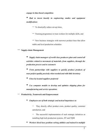 engage in time-based competition
• Had to invest heavily in engineering studies and equipment
modifications
– To drastically reduce set-up times,
– Training programmes to train workers for multiple skills, and
– New business strategies with narrower product lines that allow
stable and level production schedules
– Supply-chain Management
• Supply chain managers of world class producers plan and control all
activities related to movement of materials, from suppliers, through the
production process and to customers
• Form partnerships with suppliers to quickly produce products of
near perfect quality precisely when needed and with little inventory
• Close by located suppliers preferred
• Use computer models to develop and optimise shipping plans for
manufacturing and service operations
– Productivity, Teamwork and Empowerment
• Employees are of both strategic and tactical importance as
– They directly affect product costs, product quality, customer
satisfaction, and
– The successful implementation of such strategic initiatives as
installing high tech production systems, JIT and TQM
• Workers hired have problem solving abilities and trained in multiple
1 3
 