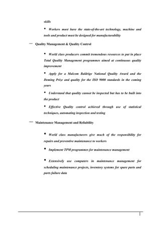 skills
• Workers must have the state-of-the-art technology, machine and
tools and product must be designed for manufacturability
– Quality Management & Quality Control
• World class producers commit tremendous resources to put in place
Total Quality Management programmes aimed at continuous quality
improvement
• Apply for a Malcom Baldrige National Quality Award and the
Deming Prize and quality for the ISO 9000 standards in the coming
years
• Understand that quality cannot be inspected but has to be built into
the product
• Effective Quality control achieved through use of statistical
techniques, automating inspection and testing
– Maintenance Management and Reliability
• World class manufacturers give much of the responsibility for
repairs and preventive maintenance to workers
• Implement TPM programmes for maintenance management
• Extensively use computers in maintenance management for
scheduling maintenance projects, inventory systems for spare parts and
parts failure data
1 4
 