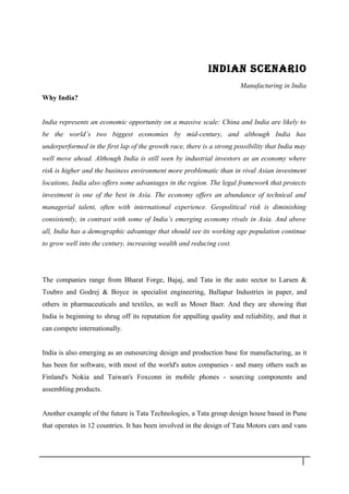 INDIAN SCENARIO
Manufacturing in India
Why India?
India represents an economic opportunity on a massive scale: China and India are likely to
be the world’s two biggest economies by mid-century, and although India has
underperformed in the first lap of the growth race, there is a strong possibility that India may
well move ahead. Although India is still seen by industrial investors as an economy where
risk is higher and the business environment more problematic than in rival Asian investment
locations, India also offers some advantages in the region. The legal framework that protects
investment is one of the best in Asia. The economy offers an abundance of technical and
managerial talent, often with international experience. Geopolitical risk is diminishing
consistently, in contrast with some of India’s emerging economy rivals in Asia. And above
all, India has a demographic advantage that should see its working age population continue
to grow well into the century, increasing wealth and reducing cost.
The companies range from Bharat Forge, Bajaj, and Tata in the auto sector to Larsen &
Toubro and Godrej & Boyce in specialist engineering, Ballapur Industries in paper, and
others in pharmaceuticals and textiles, as well as Moser Baer. And they are showing that
India is beginning to shrug off its reputation for appalling quality and reliability, and that it
can compete internationally.
India is also emerging as an outsourcing design and production base for manufacturing, as it
has been for software, with most of the world's autos companies - and many others such as
Finland's Nokia and Taiwan's Foxconn in mobile phones - sourcing components and
assembling products.
Another example of the future is Tata Technologies, a Tata group design house based in Pune
that operates in 12 countries. It has been involved in the design of Tata Motors cars and vans
1 5
 