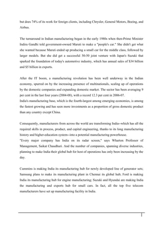 but does 74% of its work for foreign clients, including Chrysler, General Motors, Boeing, and
Airbus.
The turnaround in Indian manufacturing began in the early 1980s when then-Prime Minister
Indira Gandhi told government-owned Maruti to make a "people's car." She didn't get what
she wanted because Maruti ended up producing a small car for the middle class, followed by
larger models. But she did get a successful 50-50 joint venture with Japan's Suzuki that
sparked the foundation of today's automotive industry, which has annual sales of $34 billion
and $5 billion in exports.
After the IT boom, a manufacturing revolution has been well underway in the Indian
economy, spurred on by the increasing presence of multinationals, scaling up of operations
by the domestic companies and expanding domestic market. The sector has been averaging 9
per cent in the last four years (2004-08), with a record 12.3 per cent in 2006-07.
India's manufacturing base, which is the fourth-largest among emerging economies, is among
the fastest growing and has seen more investments as a proportion of gross domestic product
than any country except China.
Consequently, manufacturers from across the world are transforming India--which has all the
required skills in process, product, and capital engineering, thanks to its long manufacturing
history and higher-education system--into a potential manufacturing powerhouse.
"Every major company has India on its radar screen," says Wharton Professor of
Management, Saikat Chaudhuri. And the number of companies, spanning diverse industries,
planning to make India their global hub for host of operations has only been increasing by the
day.
Cummins is making India its manufacturing hub for newly developed line of generator sets;
Samsung plans to make its manufacturing plant in Chennai its global hub; Ford is making
India its manufacturing hub for engine manufacturing; Suzuki and Hyundai are making India
the manufacturing and exports hub for small cars. In fact, all the top five telecom
manufacturers have set up manufacturing facility in India.
1 6
 