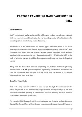 FACTORS FAVOURING MANUFACTURING IN
INDIA
India Advantage
India's vast domestic market and availability of low-cost workers with advanced technical
skills has been instrumental in attracting the ever expanding number of multinationals who
are setting up their manufacturing base in the country.
The sheer size of the Indian market has obvious appeal. The rapid growth of the Indian
economy is likely to make India the fifth largest consumer market in the world by 2025 from
twelfth in 2005, says a study by McKinsey Global Institute. Aggregate Indian consumer
spending is likewise estimated to more than quadruple to US$ 1.77 trillion by 2025, on the
back of a tenfold increase in middle class population and three fold jump in household
income.
Along with this India offers abundant engineering and technical manpower; producing
annually about 4, 00,000 graduate engineers. Significantly, the technical workforce is set
cross the two million mark this year, with the march from one million to two million
happening in just about three years.
Top of the Value-Chain
With such a large technical workforce it is no accident that high skill-sectors account for
almost 40 per cent of the manufacturing output in India. Taking advantage of this fact,
several multinationals operating in skill-intensive industries requiring advanced technical
expertise have set up their shop in India.
For example, ABB, Honeywell, and Siemens in electrical and electronic products; Cummins,
DaimlerChrysler, and Toyota Motor in auto components and engineering; and Degussa as
1 7
 