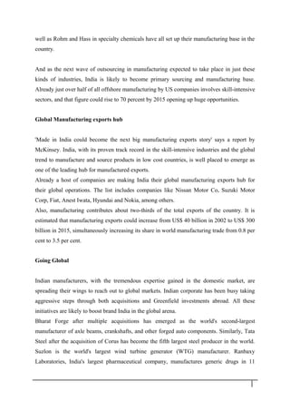 well as Rohm and Hass in specialty chemicals have all set up their manufacturing base in the
country.
And as the next wave of outsourcing in manufacturing expected to take place in just these
kinds of industries, India is likely to become primary sourcing and manufacturing base.
Already just over half of all offshore manufacturing by US companies involves skill-intensive
sectors, and that figure could rise to 70 percent by 2015 opening up huge opportunities.
Global Manufacturing exports hub
'Made in India could become the next big manufacturing exports story' says a report by
McKinsey. India, with its proven track record in the skill-intensive industries and the global
trend to manufacture and source products in low cost countries, is well placed to emerge as
one of the leading hub for manufactured exports.
Already a host of companies are making India their global manufacturing exports hub for
their global operations. The list includes companies like Nissan Motor Co, Suzuki Motor
Corp, Fiat, Anest Iwata, Hyundai and Nokia, among others.
Also, manufacturing contributes about two-thirds of the total exports of the country. It is
estimated that manufacturing exports could increase from US$ 40 billion in 2002 to US$ 300
billion in 2015, simultaneously increasing its share in world manufacturing trade from 0.8 per
cent to 3.5 per cent.
Going Global
Indian manufacturers, with the tremendous expertise gained in the domestic market, are
spreading their wings to reach out to global markets. Indian corporate has been busy taking
aggressive steps through both acquisitions and Greenfield investments abroad. All these
initiatives are likely to boost brand India in the global arena.
Bharat Forge after multiple acquisitions has emerged as the world's second-largest
manufacturer of axle beams, crankshafts, and other forged auto components. Similarly, Tata
Steel after the acquisition of Corus has become the fifth largest steel producer in the world.
Suzlon is the world's largest wind turbine generator (WTG) manufacturer. Ranbaxy
Laboratories, India's largest pharmaceutical company, manufactures generic drugs in 11
1 8
 
