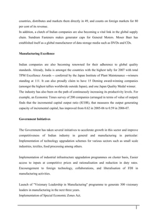 countries, distributes and markets them directly in 49, and counts on foreign markets for 80
per cent of its revenue.
In addition, a clutch of Indian companies are also becoming a vital link in the global supply
chain. Sundram Fasteners makes generator caps for General Motors. Moser Baer has
established itself as a global manufacturer of data storage media such as DVDs and CDs.
Manufacturing Excellence
Indian companies are also becoming renowned for their adherence to global quality
standards. Already, India is amongst the countries with the highest tally for 2007 with total
TPM Excellence Awards -- conferred by the Japan Institute of Plant Maintenance --winners
standing at 111. It can also proudly claim to have 15 Deming award-winning companies
(amongst the highest tallies worldwide outside Japan), and one Japan Quality Medal winner.
The industry has also been on the path of continuously increasing its productivity levels. For
example, an Economic Times survey of 200 companies (arranged in terms of value of output)
finds that the incremental capital output ratio (ICOR), that measures the output generating
capacity of incremental capital, has improved from 0.62 in 2005-06 to 0.59 in 2006-07.
Government Initiatives
The Government has taken several initiatives to accelerate growth in this sector and improve
competitiveness of Indian industry in general and manufacturing in particular:
Implementation of technology upgradation schemes for various sectors such as small scale
industries, textiles, food processing among others.
Implementation of industrial infrastructure upgradation programmes on cluster basis, Easier
access to inputs at competitive prices and rationalisation and reduction in duty rates.
Encouragement to foreign technology, collaborations, and liberalisation of FDI in
manufacturing activities.
Launch of "Visionary Leadership in Manufacturing" programme to generate 300 visionary
leaders in manufacturing in the next three years.
Implementation of Special Economic Zones Act.
1 9
 