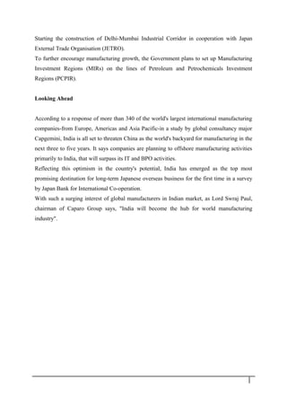 Starting the construction of Delhi-Mumbai Industrial Corridor in cooperation with Japan
External Trade Organisation (JETRO).
To further encourage manufacturing growth, the Government plans to set up Manufacturing
Investment Regions (MIRs) on the lines of Petroleum and Petrochemicals Investment
Regions (PCPIR).
Looking Ahead
According to a response of more than 340 of the world's largest international manufacturing
companies-from Europe, Americas and Asia Pacific-in a study by global consultancy major
Capgemini, India is all set to threaten China as the world's backyard for manufacturing in the
next three to five years. It says companies are planning to offshore manufacturing activities
primarily to India, that will surpass its IT and BPO activities.
Reflecting this optimism in the country's potential, India has emerged as the top most
promising destination for long-term Japanese overseas business for the first time in a survey
by Japan Bank for International Co-operation.
With such a surging interest of global manufacturers in Indian market, as Lord Swraj Paul,
chairman of Caparo Group says, "India will become the hub for world manufacturing
industry".
2 0
 