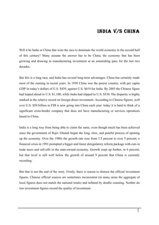 INDIA v/S ChINA
Will it be India or China that wins the race to dominate the world economy in the second half
of this century? Many assume the answer has to be China, the economy that has been
growing and drawing in manufacturing investment at an astonishing pace for the last two
decades.
But this is a long race, and India has several long-term advantages. China has certainly made
most of the running in recent years. In 1950 China was the poorer country, with per capita
GDP in today’s dollars of U.S. $439, against U.S. $619 for India. By 2003 the Chinese figure
had leaped ahead to U.S. $1,100, while India had slipped to U.S. $530. The disparity is highly
marked in the relative record on foreign direct investment. According to Chinese figures, well
over U.S. $50 billion in FDI is now going into China each year: today it is hard to think of a
significant cross-border company that does not have manufacturing or services operations
based in China.
India is a long way from being able to claim the same, even though much has been achieved
since the government of Rajiv Ghandi began the long, slow, and painful process of opening
up the economy. Over the 1980s the growth rate rose from 3.5 percent to over 5 percent; a
financial crisis in 1991 prompted a bigger and faster deregulatory reform package with cuts in
trade taxes and sell-offs in the state-owned economy. Growth crept up further, to 6 percent,
but that level is still well below the growth of around 9 percent that China is currently
recording.
But that is not the end of the story. Firstly, there is reason to distrust the official investment
figures. Chinese official sources are sometimes inconsistent (in many areas the aggregate of
local figures does not match the national totals) and inflated by double counting. Neither do
raw investment figures record the quality of investment.
2 3
 