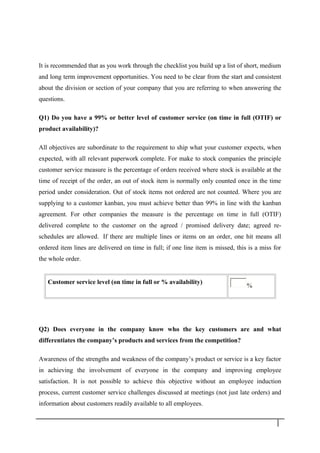 It is recommended that as you work through the checklist you build up a list of short, medium
and long term improvement opportunities. You need to be clear from the start and consistent
about the division or section of your company that you are referring to when answering the
questions.
Q1) Do you have a 99% or better level of customer service (on time in full (OTIF) or
product availability)?
All objectives are subordinate to the requirement to ship what your customer expects, when
expected, with all relevant paperwork complete. For make to stock companies the principle
customer service measure is the percentage of orders received where stock is available at the
time of receipt of the order, an out of stock item is normally only counted once in the time
period under consideration. Out of stock items not ordered are not counted. Where you are
supplying to a customer kanban, you must achieve better than 99% in line with the kanban
agreement. For other companies the measure is the percentage on time in full (OTIF)
delivered complete to the customer on the agreed / promised delivery date; agreed re-
schedules are allowed. If there are multiple lines or items on an order, one hit means all
ordered item lines are delivered on time in full; if one line item is missed, this is a miss for
the whole order.
Customer service level (on time in full or % availability)
%
Q2) Does everyone in the company know who the key customers are and what
differentiates the company’s products and services from the competition?
Awareness of the strengths and weakness of the company’s product or service is a key factor
in achieving the involvement of everyone in the company and improving employee
satisfaction. It is not possible to achieve this objective without an employee induction
process, current customer service challenges discussed at meetings (not just late orders) and
information about customers readily available to all employees.
2 7
 