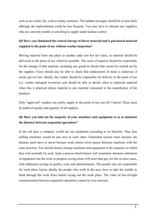 such as an e-mail, fax, card or empty container. The kanban messages should be at least daily
although the replenishment could be less frequent. You may have to educate any suppliers
who are currently unable or unwilling to supply under kanban control.
Q5 Have you eliminated the central storage of direct material and is purchased material
supplied to the point of use without routine inspection?
Moving material from one place to another adds cost but not value, so material should be
delivered to the point of use wherever possible. The users of material should be responsible
for the storage of that material, including any goods-in checks that cannot be carried out by
the supplier. Users should also be able to check that replacement of stock is underway if
stocks get too low. Ideally, the vendor should be responsible for delivery to the point of use
(i.e. vendor managed inventory) and should be able to decide when to replenish material
when this is practical (direct material is any material consumed in the manufacture of the
product).
Only "approved" vendors can safely supply to the point of use (see Q11 below) There must
be audits of quality and quantity of all supplies.
Q6 Have you laid out the majority of your machines and equipment so as to minimise
the distance between sequential operations?
In the old days a company would lay out equipment according to its function. Thus four
milling machines would be put next to each other. Functional layouts must increase the
distance parts have to travel because work almost never passes between machines with the
same function. You should always arrange machines and equipment in the sequence in which
they will normally be used. Such a process based layout will sometimes decrease utilisation
of equipment but the work in progress saving alone will more than pay for this in most cases,
with additional savings in quality, costs and administration. The people who are responsible
for work place layout, ideally the people who work in the area, have to take the trouble to
think through the work flows before laying out the work place. The value of line-of-sight
communication between sequential operations cannot be over-stressed.
2 9
 
