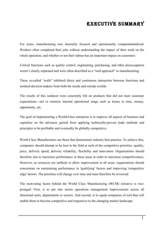 EXECUTIVE SUMMARY
For years, manufacturing was internally focused and operationally compartmentalized.
Workers often completed their jobs without understanding the impact of their work on the
whole operation, and whether or not their labour has an important impact on customers.
Critical functions such as quality control, engineering, purchasing, and other preoccupation
weren’t clearly separated and were often described as a “wall approach” to manufacturing.
These so-called “walls” inhibited direct and continuous interaction between functions and
isolated decision-makers from both the inside and outside worlds.
The results of this isolation were concretely felt on products that did not meet customer
expectations—not to mention internal operational snags such as losses in time, money,
opportunity, etc.
The goal of implementing a World-Class enterprise is to improve all aspects of business and
capitalize on the advances gained from applying technically-proven trade methods and
principles to be profitable and eventually be globally competitive.
World Class Manufacturers are those that demonstrate industry best practice. To achieve this,
companies should attempt to be best in the field at each of the competitive priorities -quality,
price, delivery speed, delivery reliability, flexibility and innovation. Organisations should
therefore aim to maximise performance in these areas in order to maximise competitiveness.
However, as resources are unlikely to allow improvement in all areas, organisations should
concentrate on maintaining performance in 'qualifying' factors and improving 'competitive
edge' factors. The priorities will change over time and must therefore be reviewed.
The motivating factor behind the World Class Manufacturing (WCM) initiative is two-
pronged: First, is to put into action operations management improvements across all
functional units, departments or sectors. And second, is to equip companies of tool that will
enable them to become competitive and responsive to the changing market landscape.
3
 