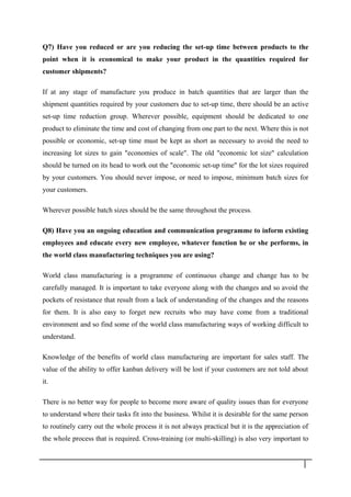 Q7) Have you reduced or are you reducing the set-up time between products to the
point when it is economical to make your product in the quantities required for
customer shipments?
If at any stage of manufacture you produce in batch quantities that are larger than the
shipment quantities required by your customers due to set-up time, there should be an active
set-up time reduction group. Wherever possible, equipment should be dedicated to one
product to eliminate the time and cost of changing from one part to the next. Where this is not
possible or economic, set-up time must be kept as short as necessary to avoid the need to
increasing lot sizes to gain "economies of scale". The old "economic lot size" calculation
should be turned on its head to work out the "economic set-up time" for the lot sizes required
by your customers. You should never impose, or need to impose, minimum batch sizes for
your customers.
Wherever possible batch sizes should be the same throughout the process.
Q8) Have you an ongoing education and communication programme to inform existing
employees and educate every new employee, whatever function he or she performs, in
the world class manufacturing techniques you are using?
World class manufacturing is a programme of continuous change and change has to be
carefully managed. It is important to take everyone along with the changes and so avoid the
pockets of resistance that result from a lack of understanding of the changes and the reasons
for them. It is also easy to forget new recruits who may have come from a traditional
environment and so find some of the world class manufacturing ways of working difficult to
understand.
Knowledge of the benefits of world class manufacturing are important for sales staff. The
value of the ability to offer kanban delivery will be lost if your customers are not told about
it.
There is no better way for people to become more aware of quality issues than for everyone
to understand where their tasks fit into the business. Whilst it is desirable for the same person
to routinely carry out the whole process it is not always practical but it is the appreciation of
the whole process that is required. Cross-training (or multi-skilling) is also very important to
3 0
 