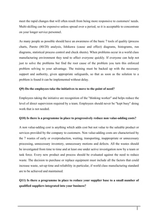 meet the rapid changes that will often result from being more responsive to customers' needs.
Multi-skilling can be expensive unless spread over a period, so it is acceptable to concentrate
on your longer service personnel.
As many people as possible should have an awareness of the basic 7 tools of quality (process
charts, Pareto (80/20) analysis, Ishikawa (cause and effect) diagrams, histograms, run
diagrams, statistical process control and check sheets). When problems occur in a world class
manufacturing environment they tend to affect everyone quickly. If everyone can help not
just to solve the problems but find the root cause of the problem you turn this enforced
problem solving to your advantage. The training must be backed up with the necessary
support and authority, given appropriate safeguards, so that as soon as the solution to a
problem is found it can be implemented without delay.
Q9) Do the employees take the initiatives to move to the point of need?
Employees taking the initiative are recognition of the "thinking worker" and helps reduce the
level of direct supervision required by a team. Employees should never be "kept busy" doing
work that is not needed.
Q10) Is there is a programme in place to progressively reduce non value-adding costs?
A non value-adding cost is anything which adds cost but not value to the saleable product or
services provided by the company to customers. Non value-adding costs are characterised by
the 7 wastes of early or overproduction, waiting, transporting, inappropriate or unnecessary
processing, unnecessary inventory, unnecessary motions and defects. All the wastes should
be investigated from time to time and at least one under active investigation now by a team or
task force. Every new product and process should be evaluated against the need to reduce
waste. The decision to purchase or replace equipment must include all the factors that could
increase waste, set-up time and reliability in particular, if world class manufacturing standard
are to be achieved and maintained.
Q11) Is there a programme in place to reduce your supplier base to a small number of
qualified suppliers integrated into your business?
3 1
 