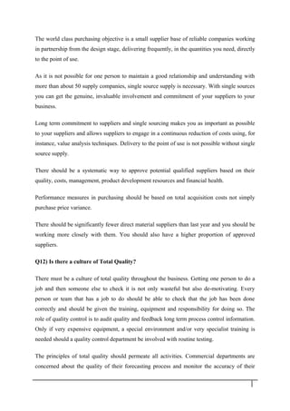 The world class purchasing objective is a small supplier base of reliable companies working
in partnership from the design stage, delivering frequently, in the quantities you need, directly
to the point of use.
As it is not possible for one person to maintain a good relationship and understanding with
more than about 50 supply companies, single source supply is necessary. With single sources
you can get the genuine, invaluable involvement and commitment of your suppliers to your
business.
Long term commitment to suppliers and single sourcing makes you as important as possible
to your suppliers and allows suppliers to engage in a continuous reduction of costs using, for
instance, value analysis techniques. Delivery to the point of use is not possible without single
source supply.
There should be a systematic way to approve potential qualified suppliers based on their
quality, costs, management, product development resources and financial health.
Performance measures in purchasing should be based on total acquisition costs not simply
purchase price variance.
There should be significantly fewer direct material suppliers than last year and you should be
working more closely with them. You should also have a higher proportion of approved
suppliers.
Q12) Is there a culture of Total Quality?
There must be a culture of total quality throughout the business. Getting one person to do a
job and then someone else to check it is not only wasteful but also de-motivating. Every
person or team that has a job to do should be able to check that the job has been done
correctly and should be given the training, equipment and responsibility for doing so. The
role of quality control is to audit quality and feedback long term process control information.
Only if very expensive equipment, a special environment and/or very specialist training is
needed should a quality control department be involved with routine testing.
The principles of total quality should permeate all activities. Commercial departments are
concerned about the quality of their forecasting process and monitor the accuracy of their
3 2
 