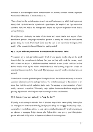 forecasts in order to improve them. Stores monitor the accuracy of stock records, engineers
the accuracy of the bills of material and so on.
There should not be an independent rework or rectification process which just legitimises
faulty work. It should not be regarded as a punishment for people to put right their own
defective work but part of the principle that people are expected to produce work that is
correct first time.
Identifying and eliminating the cause of the faulty work must also be seen as part of the
rectification process. The people in the best position to rectify the causes of faults are the
people doing the work. Every fault found must be seen as an opportunity to improve the
quality of the product, the basis of blame free quality control.
Q13) Do you audit the product and process quality inside the test limits?
You cannot get to parts per million quality levels if your quality checks only sort the good
from the bad, the passes from the failures. Everyone involved with a task that can vary must
check where the process is within the tolerance band and be able to take corrective action
before defects occur. By this means, operators have an early warning of possible failures so
enabling the processes to be fine tuned. The technique generally used is statistical process
control.
No reason or excuse is good enough for failing to allocate the resources necessary to achieve
customer returns measured in parts per million. The cost of your rejects to the customer is far
more than just the cost of replacing faulty parts. The damage to your reputation of poor
quality can never be repaired. This quality target applies also to mistakes in the shipping and
packing departments, invoicing and even such things as order confirmation.
Q14) Does everyone have authority to "stop the line"?
If quality is crucial to your success, there is no better way to drive up the quality than to give
all employees the authority to halt any job or process if they are unhappy about quality levels.
An employee must always choose to stop a process rather than possibly create or even pass
on a known or suspected defect. Anyone who finds a defect must always pass it back to the
person who made it if possible, without the need to refer to management.
3 3
 