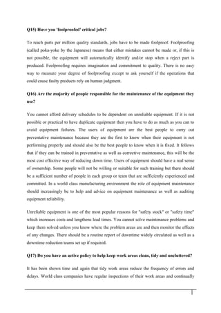 Q15) Have you 'foolproofed' critical jobs?
To reach parts per million quality standards, jobs have to be made foolproof. Foolproofing
(called poka-yoke by the Japanese) means that either mistakes cannot be made or, if this is
not possible, the equipment will automatically identify and/or stop when a reject part is
produced. Foolproofing requires imagination and commitment to quality. There is no easy
way to measure your degree of foolproofing except to ask yourself if the operations that
could cause faulty products rely on human judgment.
Q16) Are the majority of people responsible for the maintenance of the equipment they
use?
You cannot afford delivery schedules to be dependent on unreliable equipment. If it is not
possible or practical to have duplicate equipment then you have to do as much as you can to
avoid equipment failures. The users of equipment are the best people to carry out
preventative maintenance because they are the first to know when their equipment is not
performing properly and should also be the best people to know when it is fixed. It follows
that if they can be trained in preventative as well as corrective maintenance, this will be the
most cost effective way of reducing down time. Users of equipment should have a real sense
of ownership. Some people will not be willing or suitable for such training but there should
be a sufficient number of people in each group or team that are sufficiently experienced and
committed. In a world class manufacturing environment the role of equipment maintenance
should increasingly be to help and advice on equipment maintenance as well as auditing
equipment reliability.
Unreliable equipment is one of the most popular reasons for "safety stock" or "safety time"
which increases costs and lengthens lead times. You cannot solve maintenance problems and
keep them solved unless you know where the problem areas are and then monitor the effects
of any changes. There should be a routine report of downtime widely circulated as well as a
downtime reduction teams set up if required.
Q17) Do you have an active policy to help keep work areas clean, tidy and uncluttered?
It has been shown time and again that tidy work areas reduce the frequency of errors and
delays. World class companies have regular inspections of their work areas and continually
3 4
 