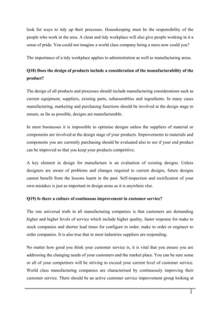 look for ways to tidy up their processes. Housekeeping must be the responsibility of the
people who work in the area. A clean and tidy workplace will also give people working in it a
sense of pride. You could not imagine a world class company being a mess now could you?
The importance of a tidy workplace applies to administration as well as manufacturing areas.
Q18) Does the design of products include a consideration of the manufacturability of the
product?
The design of all products and processes should include manufacturing considerations such as
current equipment, suppliers, existing parts, subassemblies and ingredients. In many cases
manufacturing, marketing and purchasing functions should be involved at the design stage to
ensure, as far as possible, designs are manufacturable.
In most businesses it is impossible to optimise designs unless the suppliers of material or
components are involved at the design stage of your products. Improvements to materials and
components you are currently purchasing should be evaluated also to see if your end product
can be improved so that you keep your products competitive.
A key element in design for manufacture is an evaluation of existing designs. Unless
designers are aware of problems and changes required to current designs, future designs
cannot benefit from the lessons learnt in the past. Self-inspection and rectification of your
own mistakes is just as important in design areas as it is anywhere else.
Q19) Is there a culture of continuous improvement in customer service?
The one universal truth in all manufacturing companies is that customers are demanding
higher and higher levels of service which include higher quality, faster response for make to
stock companies and shorter lead times for configure to order, make to order or engineer to
order companies. It is also true that in most industries suppliers are responding.
No matter how good you think your customer service is, it is vital that you ensure you are
addressing the changing needs of your customers and the market place. You can be sure some
or all of your competitors will be striving to exceed your current level of customer service.
World class manufacturing companies are characterised by continuously improving their
customer service. There should be an active customer service improvement group looking at
3 5
 