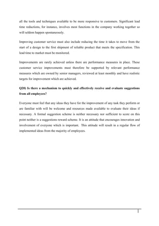 all the tools and techniques available to be more responsive to customers. Significant lead
time reductions, for instance, involves most functions in the company working together so
will seldom happen spontaneously.
Improving customer service must also include reducing the time it takes to move from the
start of a design to the first shipment of reliable product that meets the specification. This
lead time to market must be monitored.
Improvements are rarely achieved unless there are performance measures in place. These
customer service improvements must therefore be supported by relevant performance
measures which are owned by senior managers, reviewed at least monthly and have realistic
targets for improvement which are achieved.
Q20) Is there a mechanism to quickly and effectively receive and evaluate suggestions
from all employees?
Everyone must feel that any ideas they have for the improvement of any task they perform or
are familiar with will be welcome and resources made available to evaluate their ideas if
necessary. A formal suggestion scheme is neither necessary nor sufficient to score on this
point neither is a suggestions reward scheme. It is an attitude that encourages innovation and
involvement of everyone which is important. This attitude will result in a regular flow of
implemented ideas from the majority of employees.
3 6
 