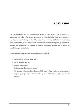 CONCLUSION
The competitiveness of the manufacturing sector in India comes from a number of
advantages that India offers to the companies investing in India. India has competitive
advantage in manufacturing sector. The competitive advantage of Indian manufacturing
sector is determined by five major factors. These factors are further supported by government
policies and regulations to provide favourable investment climate for investors in
manufacturing sector in India.
Factor conditions for production: These include availability of
 Skilled labour and Raw Materials.
 Large Domestic Market
 Engineering Capability
 Infrastructure / Location Advantage
 Government policies and regulations, which mainly focus on infrastructure support,
improving competitiveness of manufacturing firms and attracting foreign investments
in India.
3 7
 