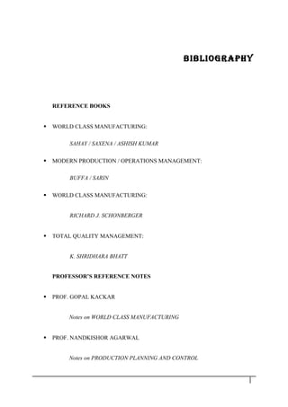 BIBLIOGRAPHY
REFERENCE BOOKS
 WORLD CLASS MANUFACTURING:
SAHAY / SAXENA / ASHISH KUMAR
 MODERN PRODUCTION / OPERATIONS MANAGEMENT:
BUFFA / SARIN
 WORLD CLASS MANUFACTURING:
RICHARD J. SCHONBERGER
 TOTAL QUALITY MANAGEMENT:
K. SHRIDHARA BHATT
PROFESSOR’S REFERENCE NOTES
 PROF. GOPAL KACKAR
Notes on WORLD CLASS MANUFACTURING
 PROF. NANDKISHOR AGARWAL
Notes on PRODUCTION PLANNING AND CONTROL
3 8
 