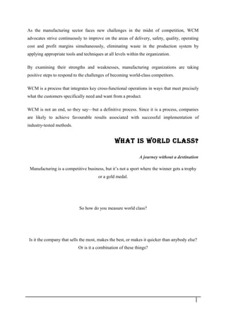 As the manufacturing sector faces new challenges in the midst of competition, WCM
advocates strive continuously to improve on the areas of delivery, safety, quality, operating
cost and profit margins simultaneously, eliminating waste in the production system by
applying appropriate tools and techniques at all levels within the organization.
By examining their strengths and weaknesses, manufacturing organizations are taking
positive steps to respond to the challenges of becoming world-class competitors.
WCM is a process that integrates key cross-functional operations in ways that meet precisely
what the customers specifically need and want from a product.
WCM is not an end, so they say—but a definitive process. Since it is a process, companies
are likely to achieve favourable results associated with successful implementation of
industry-tested methods.
WhAT IS WORld ClASS?
A journey without a destination
Manufacturing is a competitive business, but it’s not a sport where the winner gets a trophy
or a gold medal.
So how do you measure world class?
Is it the company that sells the most, makes the best, or makes it quicker than anybody else?
Or is it a combination of these things?
4
 