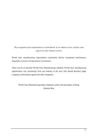 The recognition of an organisation as a benchmark- by its industry sector, and for some
aspects by other industry sectors.
World class manufacturing organisations consistently deliver exceptional performance,
frequently in excess of expectations of customers.
There can be no absolute World Class Manufacturing standard. World class manufacturing
opportunities vary enormously from one industry to the next. One should therefore judge
company's performance against the other companies.
World Class Manufacturing helps companies achieve the perception of being
Industry Best.
5
 