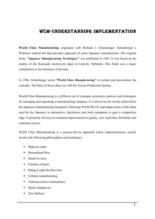 WCM-UNdERSTANdING IMPlEMENTATION
World Class Manufacturing originated with Richard J. Schonberger. Schonberger a
Professor studied the then-peculiar approach of some Japanese manufacturers. His original
book, "Japanese Manufacturing Techniques" was published in 1982. It was based on his
studies of the Kawasaki motorcycle plant in Lincoln, Nebraska. This book was a major
contribution to the literature of the time.
In 1986, Schonberger wrote "World Class Manufacturing" to extend and universalize the
concepts. The basis of these ideas was still the Toyota Production System.
World Class Manufacturing is a different set of concepts, principles, policies and techniques
for managing and operating a manufacturing company. It is driven by the results achieved by
the Japanese manufacturing resurgence following World War II, and adapts many of the ideas
used by the Japanese in automotive, electronics and steel companies to gain a competitive
edge. It primarily focuses on continual improvement in quality, cost, lead time, flexibility and
customer service.
World Class Manufacturing is a process-driven approach where implementations usually
involve the following philosophies and techniques:
 Make-to-order
 Streamlined flow
 Small lot sizes
 Families of parts
 Doing it right the first time
 Cellular manufacturing
 Total preventive maintenance
 Quick changeover
 Zero Defects
6
 
