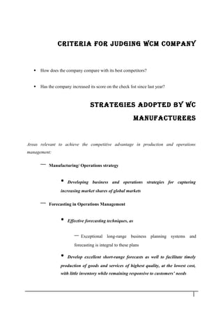 CRITERIA FOR JUdGING WCM COMPANY
 How does the company compare with its best competitors?
 Has the company increased its score on the check list since last year?
STRATEGIES AdOPTEd bY WC
MANUFACTURERS
Areas relevant to achieve the competitive advantage in production and operations
management:
– Manufacturing/ Operations strategy
• Developing business and operations strategies for capturing
increasing market shares of global markets
– Forecasting in Operations Management
• Effective forecasting techniques, as
– Exceptional long-range business planning systems and
forecasting is integral to these plans
• Develop excellent short-range forecasts as well to facilitate timely
production of goods and services of highest quality, at the lowest cost,
with little inventory while remaining responsive to customers’ needs
8
 