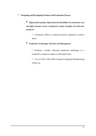 – Designing and Developing Products and Production Process
• High product quality, high production flexibility, low production cost
and high customer service considered as major strengths of world class
producers
– Continuous efforts to redesign processes important to achieve
above
• Production Technology- Selection and Management
– Producers consider advanced production technology as a
competitive weapon to capture world market share
– Use of CAD, CAM, FMS, Computer Integrated Manufacturing
(CIM), etc.
9
 