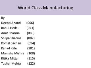 World Class Manufacturing
By
Deepti Anand     (066)
Rahul Hedau      (073)
Amit Sharma      (080)
Shilpa Sharma     (087)
Komal Sachan      (094)
Kanad Kale        (101)
Manisha Mishra    (108)
Ritika Mittal     (115)
Tushar Mehta      (122)
 