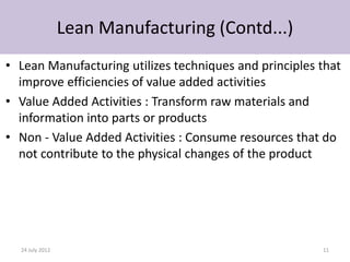 Lean Manufacturing (Contd...)
• Lean Manufacturing utilizes techniques and principles that
  improve efficiencies of value added activities
• Value Added Activities : Transform raw materials and
  information into parts or products
• Non - Value Added Activities : Consume resources that do
  not contribute to the physical changes of the product




  24 July 2012                                          11
 